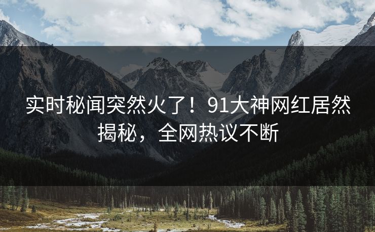 实时秘闻突然火了！91大神网红居然揭秘，全网热议不断