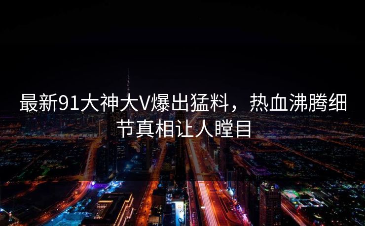 最新91大神大V爆出猛料，热血沸腾细节真相让人瞠目