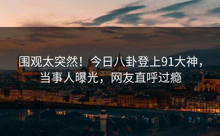 围观太突然！今日八卦登上91大神，当事人曝光，网友直呼过瘾