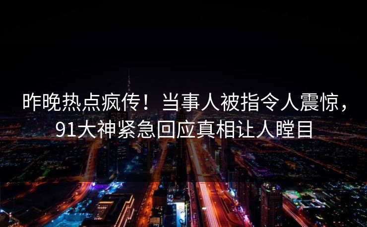 昨晚热点疯传！当事人被指令人震惊，91大神紧急回应真相让人瞠目