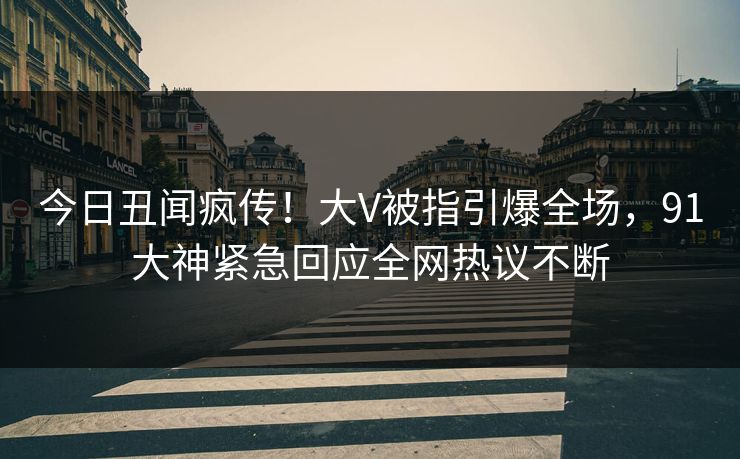 今日丑闻疯传！大V被指引爆全场，91大神紧急回应全网热议不断