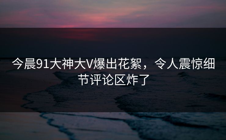 今晨91大神大V爆出花絮，令人震惊细节评论区炸了