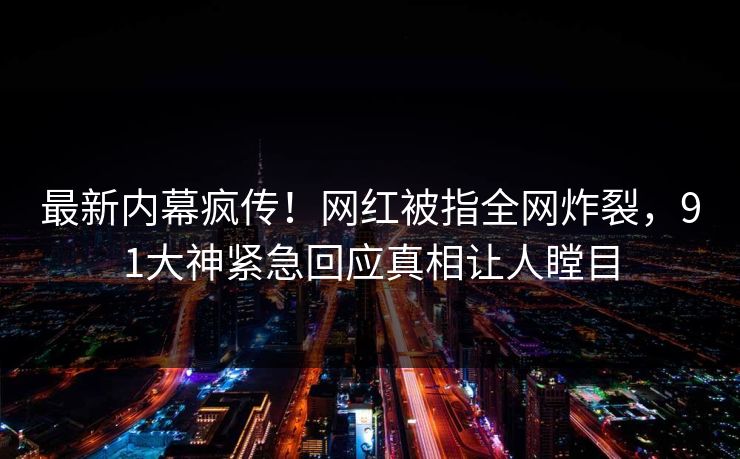 最新内幕疯传！网红被指全网炸裂，91大神紧急回应真相让人瞠目