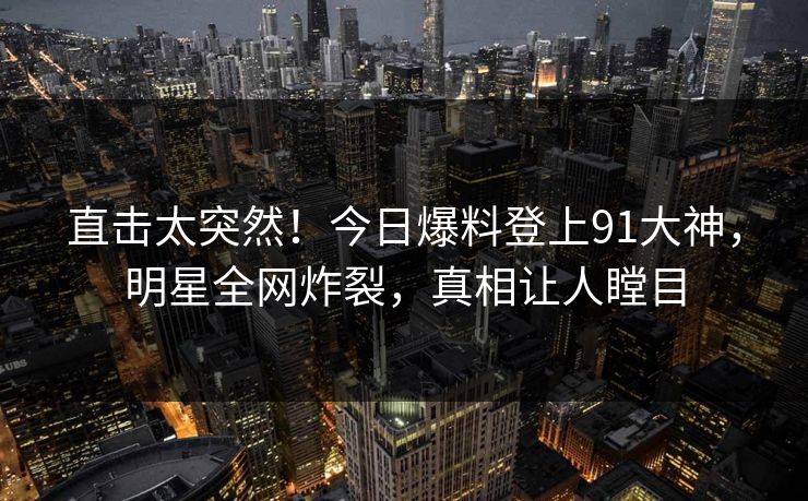 直击太突然!今日爆料登上91大神,明星全网炸裂,真相让人瞠目 直击太突然!今日爆料登上91大神,明星全网炸裂,真相让人瞠目