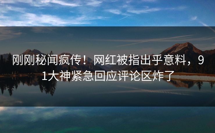 刚刚秘闻疯传！网红被指出乎意料，91大神紧急回应评论区炸了