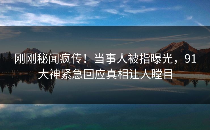 刚刚秘闻疯传！当事人被指曝光，91大神紧急回应真相让人瞠目