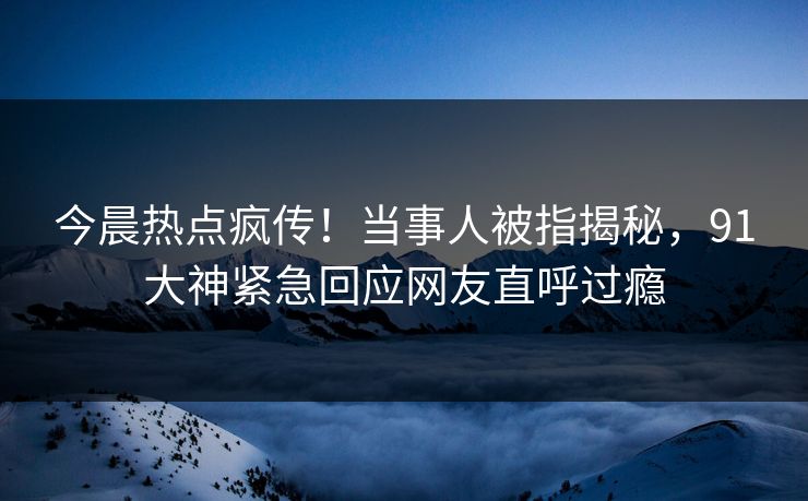 今晨热点疯传！当事人被指揭秘，91大神紧急回应网友直呼过瘾