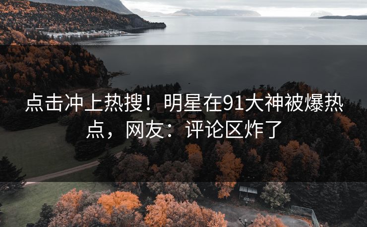 点击冲上热搜！明星在91大神被爆热点，网友：评论区炸了