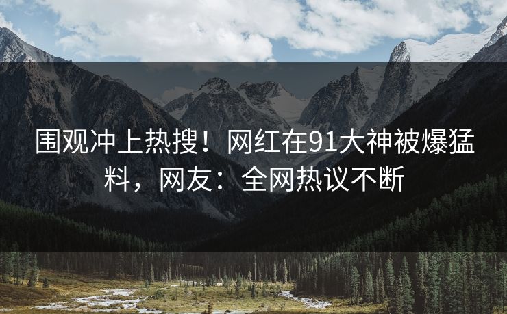 围观冲上热搜！网红在91大神被爆猛料，网友：全网热议不断