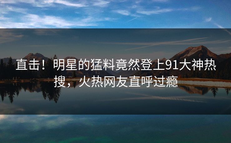 直击！明星的猛料竟然登上91大神热搜，火热网友直呼过瘾