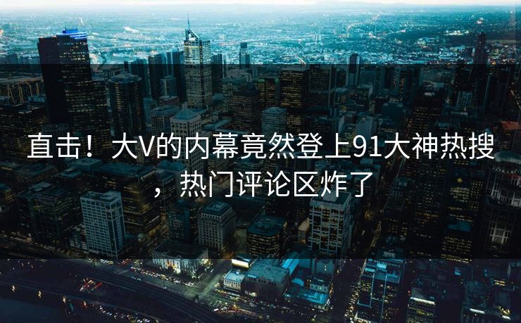 直击！大V的内幕竟然登上91大神热搜，热门评论区炸了