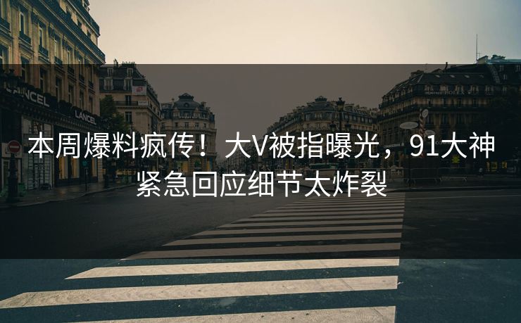 本周爆料疯传！大V被指曝光，91大神紧急回应细节太炸裂