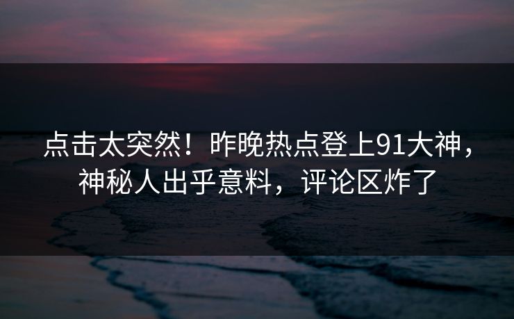 点击太突然！昨晚热点登上91大神，神秘人出乎意料，评论区炸了