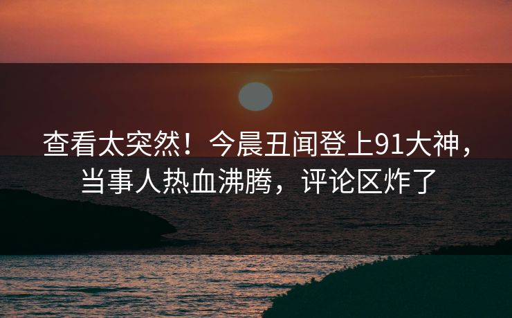 查看太突然！今晨丑闻登上91大神，当事人热血沸腾，评论区炸了