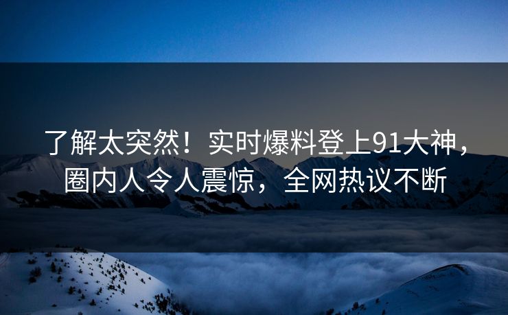 了解太突然!实时爆料登上91大神,圈内人令人震惊,全网热议不断 了解太突然!实时爆料登上91大神,圈内人令人震惊,全网热议不断