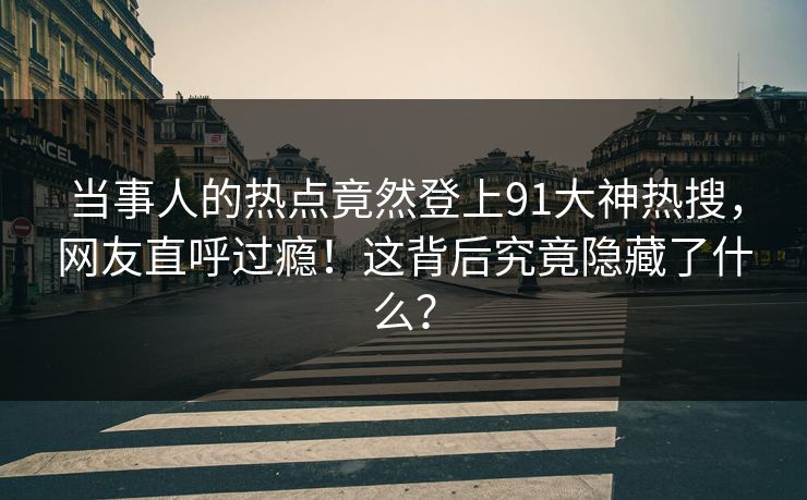 当事人的热点竟然登上91大神热搜，网友直呼过瘾！这背后究竟隐藏了什么？