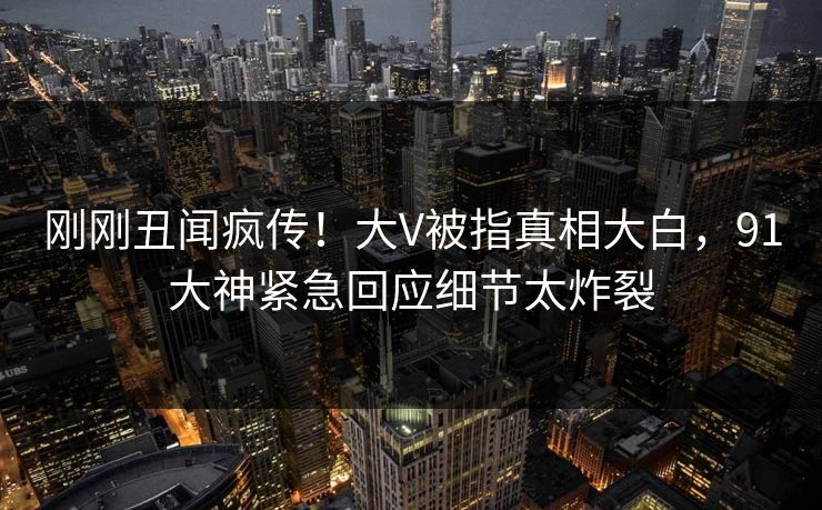 刚刚丑闻疯传！大V被指真相大白，91大神紧急回应细节太炸裂