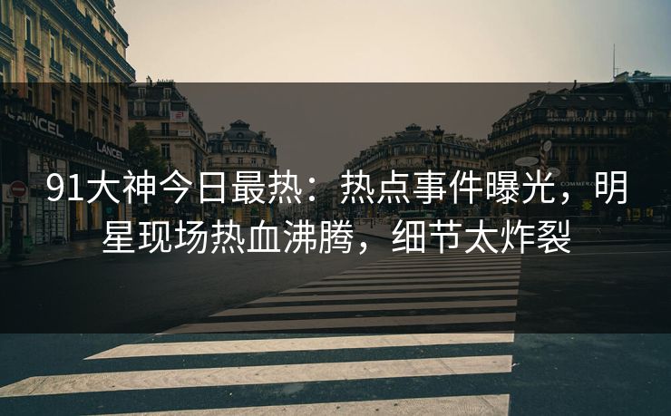 91大神今日最热：热点事件曝光，明星现场热血沸腾，细节太炸裂