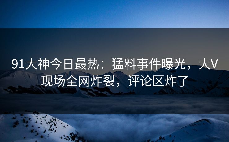 91大神今日最热：猛料事件曝光，大V现场全网炸裂，评论区炸了