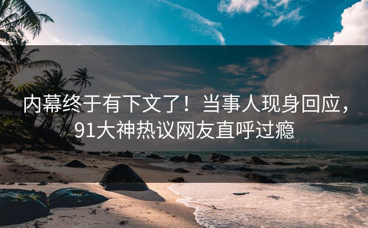 内幕终于有下文了！当事人现身回应，91大神热议网友直呼过瘾