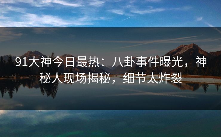 91大神今日最热：八卦事件曝光，神秘人现场揭秘，细节太炸裂