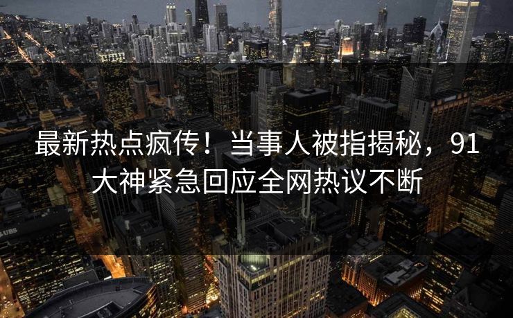 最新热点疯传！当事人被指揭秘，91大神紧急回应全网热议不断