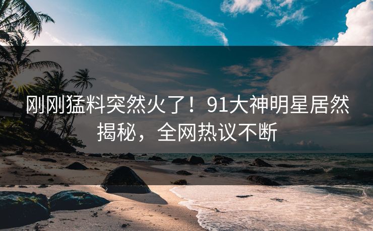 刚刚猛料突然火了！91大神明星居然揭秘，全网热议不断