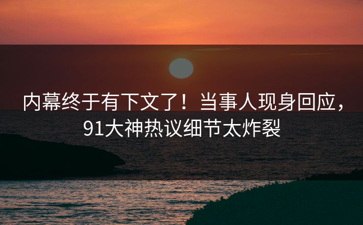 内幕终于有下文了！当事人现身回应，91大神热议细节太炸裂