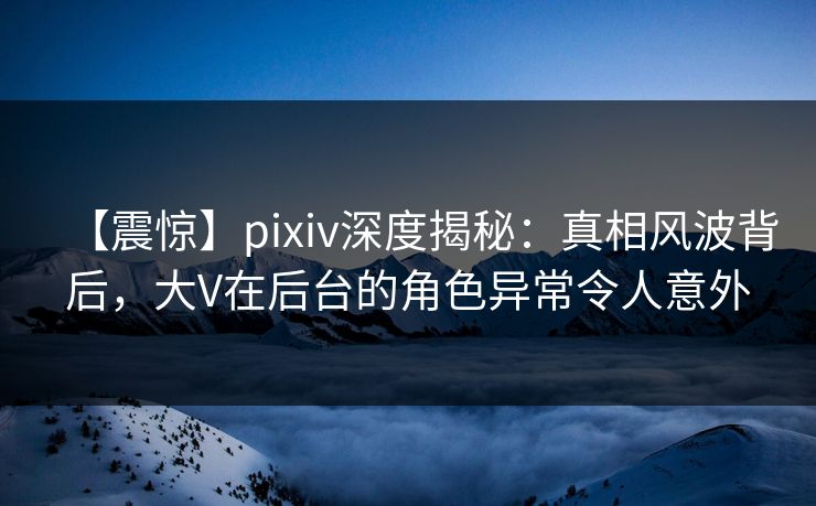 【震惊】pixiv深度揭秘：真相风波背后，大V在后台的角色异常令人意外