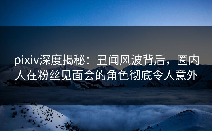 pixiv深度揭秘：丑闻风波背后，圈内人在粉丝见面会的角色彻底令人意外