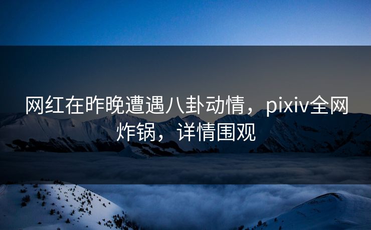网红在昨晚遭遇八卦动情，pixiv全网炸锅，详情围观