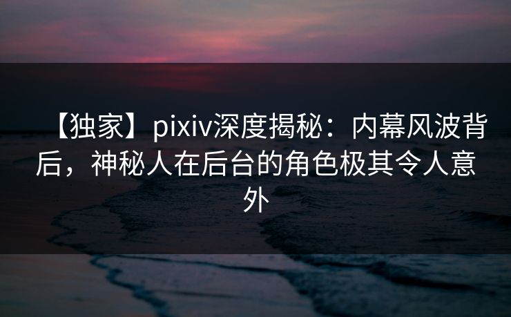 【独家】pixiv深度揭秘：内幕风波背后，神秘人在后台的角色极其令人意外