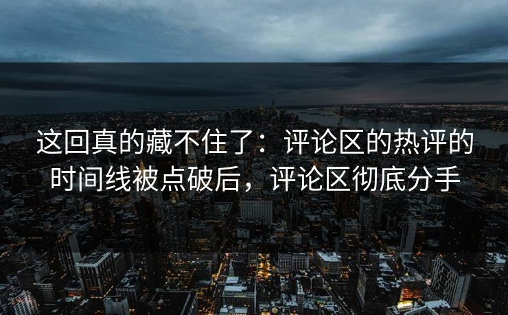 这回真的藏不住了：评论区的热评的时间线被点破后，评论区彻底分手