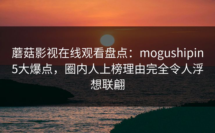 蘑菇影视在线观看盘点：mogushipin5大爆点，圈内人上榜理由完全令人浮想联翩