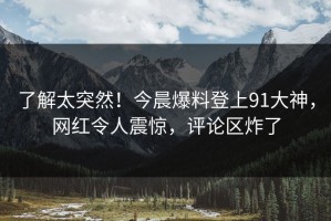了解太突然！今晨爆料登上91大神，网红令人震惊，评论区炸了
