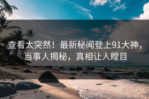 查看太突然！最新秘闻登上91大神，当事人揭秘，真相让人瞠目