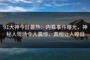 91大神今日最热：内幕事件曝光，神秘人现场令人震惊，真相让人瞠目