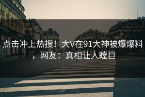 点击冲上热搜！大V在91大神被爆爆料，网友：真相让人瞠目