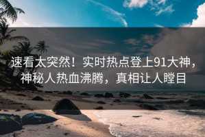 速看太突然！实时热点登上91大神，神秘人热血沸腾，真相让人瞠目