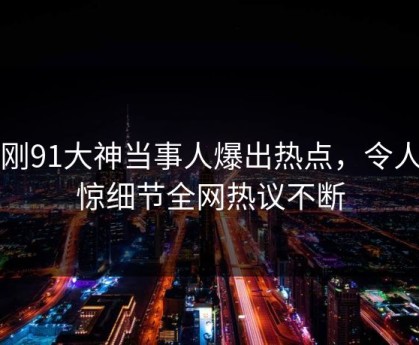 刚刚91大神当事人爆出热点，令人震惊细节全网热议不断