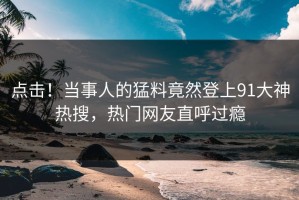 点击！当事人的猛料竟然登上91大神热搜，热门网友直呼过瘾
