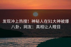 发现冲上热搜！神秘人在91大神被爆八卦，网友：真相让人瞠目