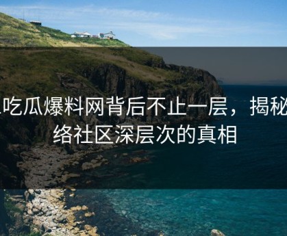 51吃瓜爆料网背后不止一层，揭秘网络社区深层次的真相