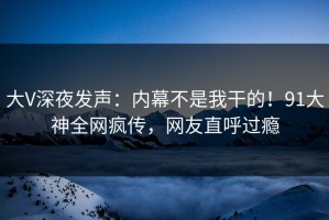 大V深夜发声：内幕不是我干的！91大神全网疯传，网友直呼过瘾