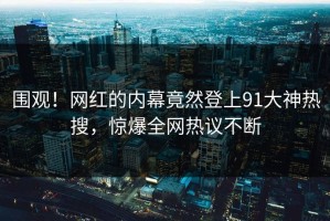 围观！网红的内幕竟然登上91大神热搜，惊爆全网热议不断