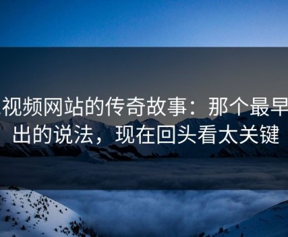 51视频网站的传奇故事：那个最早流出的说法，现在回头看太关键