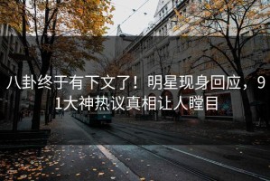 八卦终于有下文了！明星现身回应，91大神热议真相让人瞠目