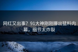 网红又出事？91大神刚刚曝出猛料内幕，细节太炸裂