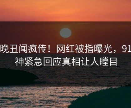 今晚丑闻疯传！网红被指曝光，91大神紧急回应真相让人瞠目