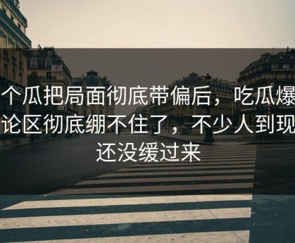 这个瓜把局面彻底带偏后，吃瓜爆料评论区彻底绷不住了，不少人到现在还没缓过来